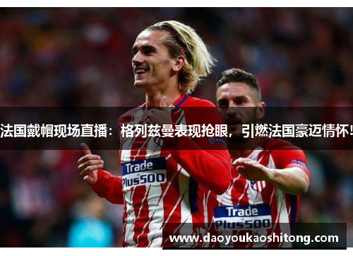 法国戴帽现场直播：格列兹曼表现抢眼，引燃法国豪迈情怀!