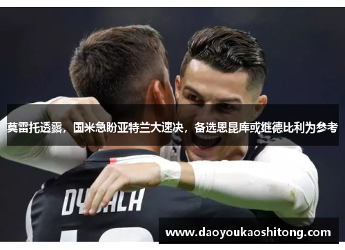 莫雷托透露，国米急盼亚特兰大速决，备选恩昆库或继德比利为参考